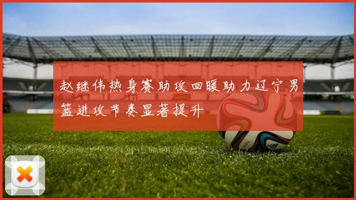 赵继伟热身赛助攻回暖助力辽宁男篮进攻节奏显著提升